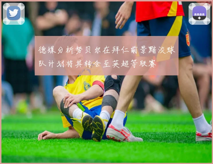 德媒分析努贝尔在拜仁前景黯淡球队计划将其转会至英超等联赛
