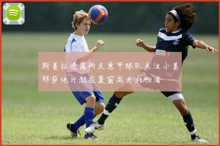 斯基拉透露两支意甲球队关注小基耶萨他计划在夏窗离开利物浦