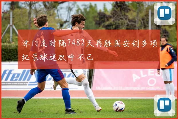 津门虎时隔7482天再胜国安创多项纪录球迷欢呼不已