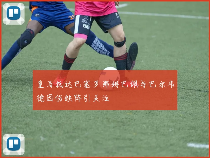 皇马抵达巴塞罗那姆巴佩与巴尔韦德因伤缺阵引关注