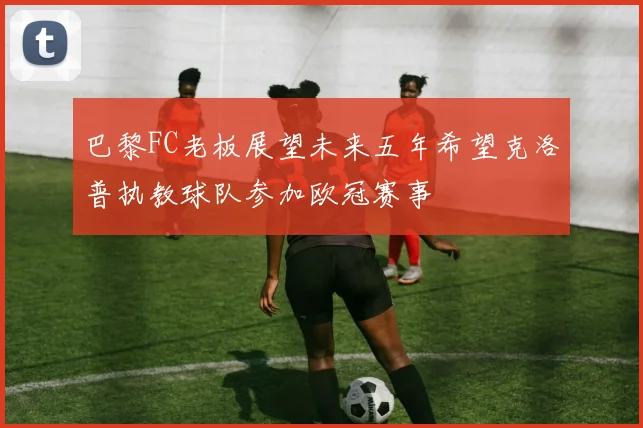 巴黎FC老板展望未来五年希望克洛普执教球队参加欧冠赛事
