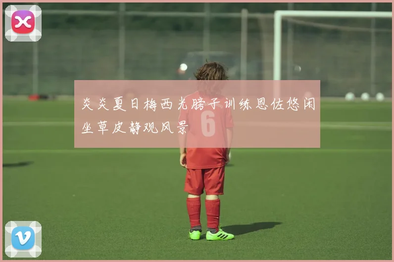 炎炎夏日梅西光膀子训练恩佐悠闲坐草皮静观风景
