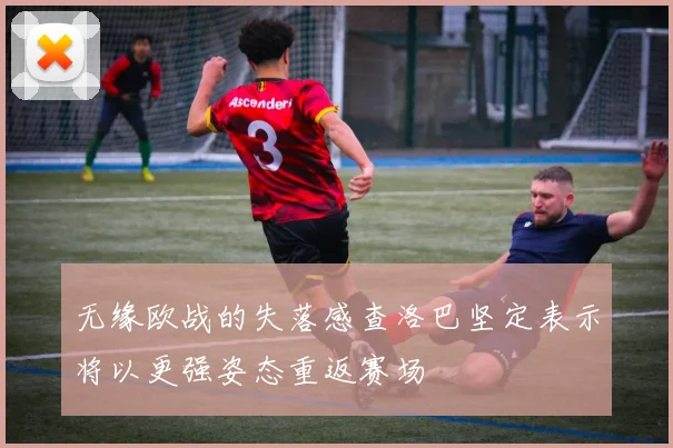 无缘欧战的失落感查洛巴坚定表示将以更强姿态重返赛场