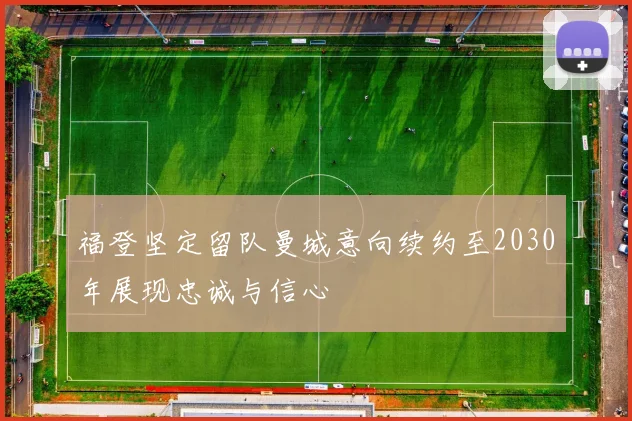福登坚定留队曼城意向续约至2030年展现忠诚与信心