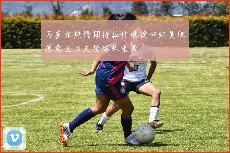 马奎尔热情期待拉什福德回归曼联愿意全力支持球队重聚