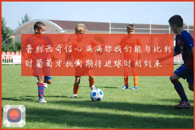 普利西奇信心满满称我们能与比利时葡萄牙抗衡期待进球时刻到来